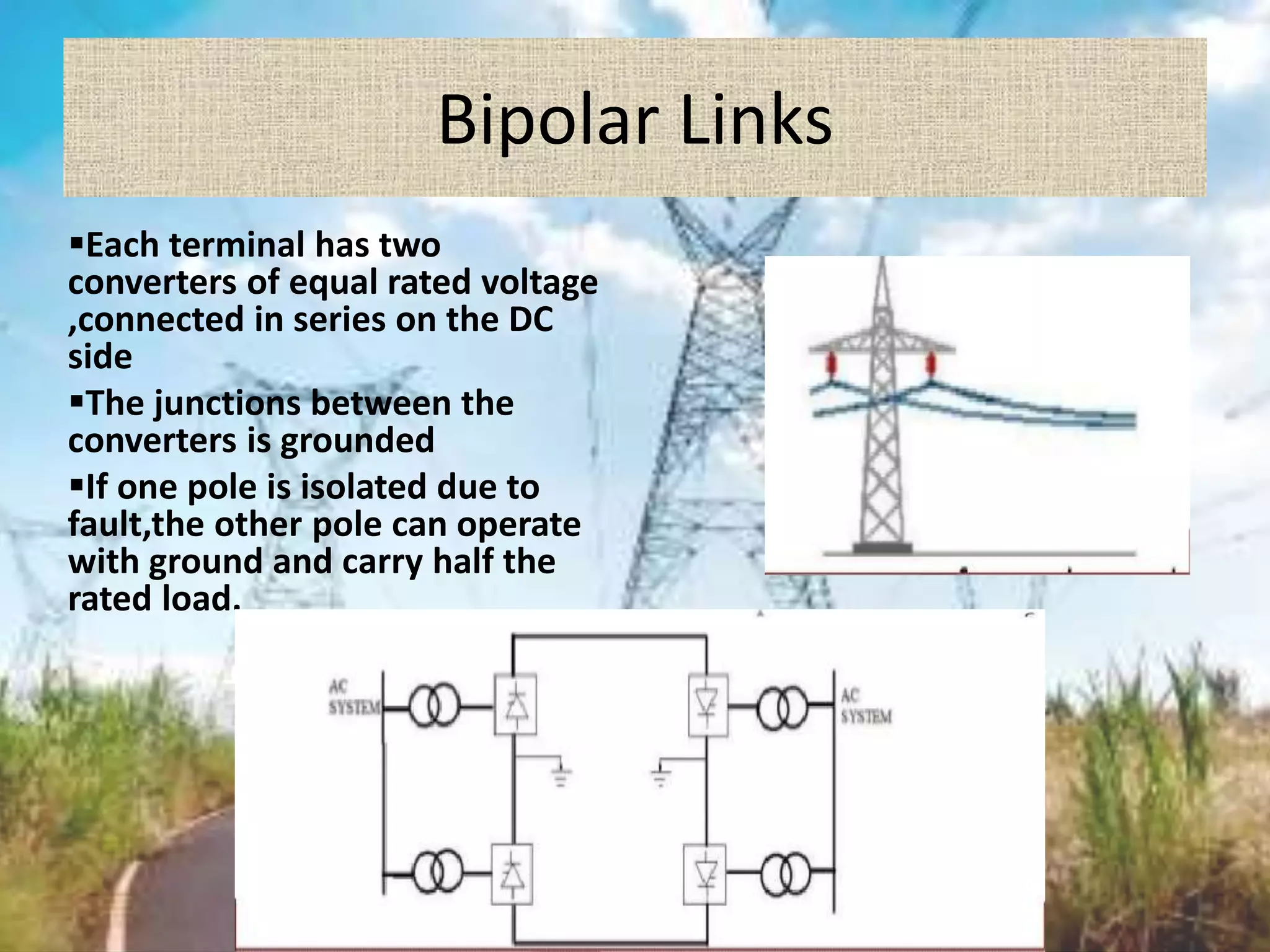 Bipolar Links
Each terminal has two
converters of equal rated voltage
,connected in series on the DC
side
The junctions between the
converters is grounded
If one pole is isolated due to
fault,the other pole can operate
with ground and carry half the
rated load.
 