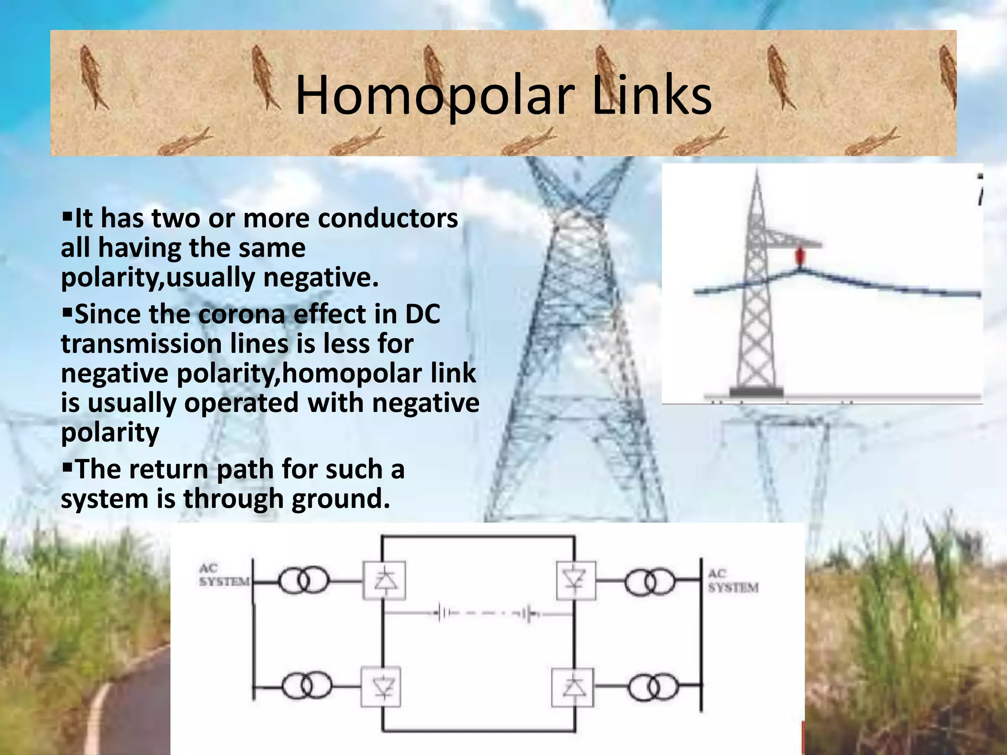 Homopolar Links
It has two or more conductors
all having the same
polarity,usually negative.
Since the corona effect in DC
transmission lines is less for
negative polarity,homopolar link
is usually operated with negative
polarity
The return path for such a
system is through ground.
 