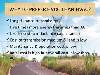 WHY TO PREFER HVDC THAN HVAC?
Long distance transmission
Five times more energy transmits than AC
Less losses(no inductance,capacitance)
Cost of transmission medium & land is low
Maintenance & operation cost is low
Intial cost is high but overall cost is low than
AC
 
