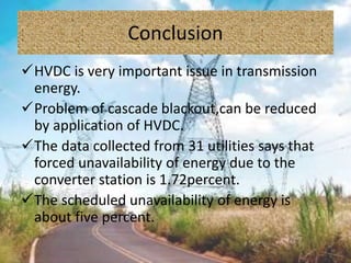 Conclusion
HVDC is very important issue in transmission
energy.
Problem of cascade blackout,can be reduced
by application of HVDC.
The data collected from 31 utilities says that
forced unavailability of energy due to the
converter station is 1.72percent.
The scheduled unavailability of energy is
about five percent.
 