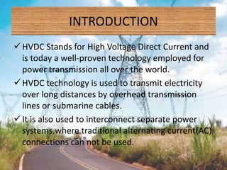 INTRODUCTION
HVDC Stands for High Voltage Direct Current and
is today a well-proven technology employed for
power transmission all over the world.
HVDC technology is used to transmit electricity
over long distances by overhead transmission
lines or submarine cables.
It is also used to interconnect separate power
systems,where traditional alternating current(AC)
connections can not be used.
 