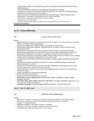 • Extensively worked on troubleshooting, Query optimization and performance tuning on
multiple projects.
• Good Knowledge of Software Testing/Quality Management process
• Experience in production support model including Fail over, Data Fix, Analyzing issues
and generating Ad-hoc reports to customer.
• Best practices for software development and documentation, assure designs meet
requirements, and deliver high-quality work on tight schedules
• Experience in learning and excelling at new technologies
• Hard worker and a self-starter
• Excellent Interpersonal Skills with ability to work independently and with the Team
Project Descriptions
Apr’15 – Present (IBM India)
Title : Vodafone AMS (Vodafone Essar)
Details:
• Responsible for carrying out development/maintenance/support l3 of new and existing application.
• SME for all MMFA related applications.
• Requirement gathering, creating FRD, LLD, Designing, Solutioning.
• Requirement data entity mapping – Mapping source to target at column level for new
demands/projects.
• Experience in analyzing data and providing accurate results for business decisions.
• Successfully maintained and added ad-hoc functions to Micro Segmentation Project for
expansion of Distribution coverage of a customer across different business KPI's.
• Successfully designed and developed IBRO (Inflow Outflow revenue model) which provided
insight into the movement of Revenue Earning Subscriber.
• Successfully maintained and added new models to existing MMFA (MSISDN DATA MART)
models.
• Successfully worked on different incidents of customer MSISDN analytics model and
delivered solution to clients.
• Successfully created and executed KPI and PNL dashboard for new segmentations which
involved creation of 60 scripts for data transformation.
• Performed POC for performance tuning and suggesting new architecture for Subscriber
dimension model.
• Scope management and team management.
• Effort estimation and timelines.
• Leading and mentoring group of 6 resources.
• Received several appreciation mails from client and IBM fo r pro ject based
e xce lle nt se rvice .
• Awarded Deep Skill Adder award for Q4’2015 , Q1 ’2016 , Q3 ’2016 in IBM India across
all vertical for Teradata and Netezza.
• Awarded Manager’s Choice award 2015 and 2016 – Pu t th e cl ien t fi rst.
July’14 – Mar’15 (IBM India)
Title : APMM MLIT Build (APMM Maersk)
Details:
• Served as a member in a group of 4 people working standalone from Pune location .
• Experience in analyzing data and providing accurate results for business decisions.
• Creation of Test Scenarios;
• Database validation using SQL queries in Teradata.
• Creation of Test Cases / Scripts to meet the desired functionality
• Understanding the test data requirements of the system;
Page 2 of 4
 