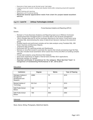 • Execution of test cases as per the test script / test steps;
• Logging actual test results in testing tools Quality Centre after comparing actual with expected
results;
• Defect tracking and reporting
• Regression and Functional testing
• Received several appreciation mails from client for project based excellent
service .
Aug’10 – June’14 (Infosys Technologies Limited)
Title : iTunes Business Analytics and Reporting (APPLE)
Details:
• Worked in iTunes Business Analytics and Reporting team as an Offshore Contractor
assisting Business managers/users in providing data to the top-level management.
• Work includes data pull for ad hoc business reporting for the online iTunes store using
Teradata SQL demonstrating the value of data-driven decision making to the executive
group.
• Created reports and performed complex ad hoc data analysis using Teradata SQL, MS
Excel, Keynote and Business Objects.
• Extensive data profiling.
• Performed UAT for reporting portals and Dashboards.
• Worked on Unix/Perl scripts to automate the reports that include processing huge flat files.
This also includes Excel automation which saves lots of time and effort on building complex
reports.
• ITunes web analytics using Omniture Site Catalyst.
• Good work experience on Apple’s internal tools and Mac OS X applications.
• Mentored member of 3 people
• Awarded certificate of excellence for the category ‘Most Spirited Team’ in
recognition of Outstanding Performance in Q1, 2012-2013 .
Education
Institution Degree Marks Year of Passing
Welingkar Institute of
Management
Development and
Research
ADBA 70 2016
Manipal Institute of
Technology
B.E Civil 7.34 2010
Delhi Public School
Bokaro
12th 75 2006
Delhi Public School
Bokaro
10th 88.6 2004
Interests
Music, Dance, Writing, Photography, Adventure Sports.
Page 3 of 4
 