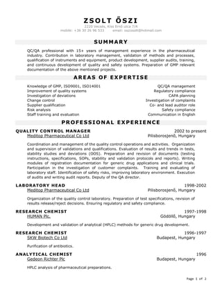 Page 1 of 2
Z S O L T Ő S Z I
2220 Vecsés, Kiss Ernő utca 7/A
mobile: +36 30 26 96 533 email: oszizsolt@hotmail.com
SUMMARY
QC/QA professional with 15+ years of management experience in the pharmaceutical
industry. Contribution in laboratory management, validation of methods and processes,
qualification of instruments and equipment, product development, supplier audits, training,
and continuous development of quality and safety systems. Preparation of GMP relevant
documentation of the above mentioned projects.
AREAS OF EXPERTISE
Knowledge of GMP, ISO9001, ISO14001 QC/QA management
Improvement of quality systems Regulatory compliance
Investigation of deviations CAPA planning
Change control Investigation of complaints
Supplier qualification Co- and lead auditor role
Risk analysis Safety compliance
Staff training and evaluation Communication in English
PROFESSIONAL EXPERIENCE
QUALITY CONTROL MANAGER 2002 to present
Meditop Pharmaceutical Co Ltd Pilisborosjenő, Hungary
Coordination and management of the quality control operations and activities. Organization
and supervision of validations and qualifications. Evaluation of results and trends in tests,
stability studies and deviations (OOS). Preparation and revision of documents (testing
instructions, specifications, SOPs, stability and validation protocols and reports). Writing
modules of registration documentation for generic drug applications and clinical trials.
Participation in the investigation of customer complaints. Training and evaluating of
laboratory staff. Identification of safety risks, improving laboratory environment. Execution
of audits and writing audit reports. Deputy of the QA director.
LABORATORY HEAD 1998-2002
Meditop Pharmaceutical Co Ltd Pilisborosjenő, Hungary
Organization of the quality control laboratory. Preparation of test specifications, revision of
results release/reject decisions. Ensuring regulatory and safety compliance.
RESEARCH CHEMIST 1997-1998
HUMAN Plc. Gödöllő, Hungary
Development and validation of analytical (HPLC) methods for generic drug development.
RESEARCH CHEMIST 1996-1997
SKW Biotech Co Ltd Budapest, Hungary
Purification of antibiotics.
ANALYTICAL CHEMIST 1996
Gedeon Richter Plc Budapest, Hungary
HPLC analysis of pharmaceutical preparations.
 