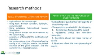 Research methods
• Exploration of the research topic
• Using tools (boolean operators, synonyms,
and wildcards)
• Using databases (ScienceDirect, Scopus,
WurLibrary)
• Using journal articles and books relevant to
the topic of study.
• Assessment of factors for the identification of
indicators.
• For greater accuracy, use of levels (defined by
Luning et al., (2008)) to analyze the present
situation of the given indicators and the
current level of insect companies.
• Completing of questionnaire by experts of
insect companies
• The questions are divided in 4 main parts:
1. General questions about the expert
2. Questions about the consumer
orientation
3. Questions about the mass rearing of
insects
4. Questions about the mass processing of
insects
Part A: SYSTEMATIC LITERATURE REVIEW
Part B: STUDY ON THE RESPONSES OF
QUESTIONNAIRE
 