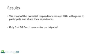 Results
• The most of the potential respondents showed little willingness to
participate and share their experiences.
• Only 3 of 10 Dutch companies participated.
 