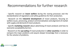 Recommendations for further research
- Specific research on insect welfare during the rearing processes and the
standardization of regulations and safety guidelines for their production.
- Research on the industrial development of insect products, focusing on
welfare issues, processing, product commercialization and alignment of market
with supply and demand of insect products.
- Specific marketing research about advertising of insect products and how to
overcome acceptability barriers.
- Research on the up-scaling of insect production in other countries in order to
compare the major problems and acquire deeper knowledge that is necessary
for the solution of problems.
 