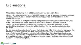 Explanations
The proposed by Luning et al. (2008), general grid is presented below:
- Level 1: is characterized by lack of scientific evidence, use of company history/experience,
variable, unknown, based on common-material equipment and not adapted to the
production system.
- Level 2: is related to best practices knowledge and equipment, sometimes variable, not
always predictable and based on generic information in the production industry.
- Level 3: is associated with scientifically underpinned (accurate, complete), stable,
predictable and tailored information and technology for the specific food production
situation.
For the large scale production of insects the indicators will be determined in levels and the
reference situation (optimal situation for a given indicator) will be proposed based on
scientific literature. The assessment of the level based on the indicators will determine
which areas are currently being operated closely or further from the reference situation,
which will give insights into the positive and limiting aspects for large scale production of
insect for human consumption.
 