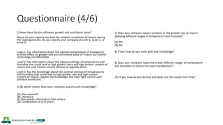 Questionnaire (4/6)
5) How these factors influence growth and nutritional value?
Based on your experience with the ambient conditions of insects during
the rearing process, do you classify your company at Level 1, Level 2, or
Level 3?
Level 1: has information about the optimal temperature of mealworms
and the effect on growth rate and nutritional value of insects but control
technology not affordable.
Level 2: has information about the optimal settings of temperature and
humidity that could lead to high growth rat+e and high protein content of
insects but only limited control options to regulate these.
Level 3: has the knowledge about the optimal settings of temperatures
and humidity that could lead to high growth rate and high protein
content of insects, applies the knowledge and have tight control over
ambient conditions.
6) By which means does your company acquire such knowledge?
(A) Own research
(B) Literature
(C) Non-public information from others
(D) Combination of A, B and C.
7) Does your company expect variation in the growth rate of insects
applying different ranges of temperature and humidity?
(A) Yes
(B) No
8) If yes, how do you work with that knowledge?
9) Does your company experiment with different ranges of temperature
and humidity, to reduce the cost of production?
10) If yes, how do you do that and what are the results from that?
 