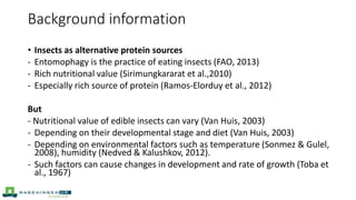 • Insects as alternative protein sources
- Entomophagy is the practice of eating insects (FAO, 2013)
- Rich nutritional value (Sirimungkararat et al.,2010)
- Especially rich source of protein (Ramos-Elorduy et al., 2012)
But
- Nutritional value of edible insects can vary (Van Huis, 2003)
- Depending on their developmental stage and diet (Van Huis, 2003)
- Depending on environmental factors such as temperature (Sonmez & Gulel,
2008), humidity (Nedved & Kalushkov, 2012).
- Such factors can cause changes in development and rate of growth (Toba et
al., 1967)
Background information
 
