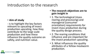 • Aim of study
- is to highlight the key factors
relevant to upscaling of insect
production upscaling, how they
contribute to the large scale
production and how these
influence the quality outcome on
safety, and nutrition value.
• The research objectives are to
gain insight in
• 1. The technological (mass
rearing and processing) and
managerial (consumer
orientation) requirements for
insect mass production during
the quality design process.
• 2. The rearing conditions that
influence and are important for
the insect production upscaling.
• 3. What influences the quality
attributes of a Yellow mealworm
production.
Introduction to the research
 
