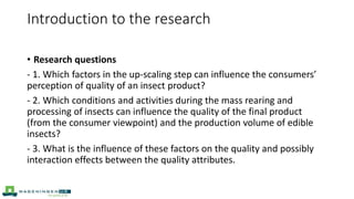 • Research questions
- 1. Which factors in the up-scaling step can influence the consumers’
perception of quality of an insect product?
- 2. Which conditions and activities during the mass rearing and
processing of insects can influence the quality of the final product
(from the consumer viewpoint) and the production volume of edible
insects?
- 3. What is the influence of these factors on the quality and possibly
interaction effects between the quality attributes.
Introduction to the research
 