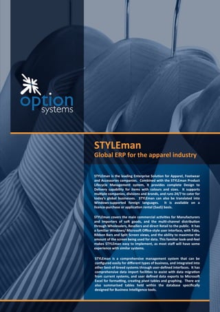 STYLEman
G lo b al ER P f o r th e ap p ar el ind u str y
STYLEman is the leading Enterprise Solution for Apparel Footwear
and Accessories companies Combined with the STYLEman Product
Lifecycle Management system it provides complete Design to
Delivery capability for items with colours and si es It supports
multiple companies divisions and brands and runs to cater for
today s global businesses STYLEman can also be translated into
Windows-supported foreign languages It is available on a
licence-purchase or application rental SaaS basis
STYLEman covers the main commercial activities for Manufacturers
and Importers of so goods and the multi-channel distribution
through Wholesalers Resellers and direct Retail to the public It has
a familiar Windows Microso Oﬃce-style user interface with Tabs
Ribbon Bars and Split Screen views and the ability to maximise the
amount of the screen being used for data This familiar look-and-feel
makes STYLEman easy to implement as most staﬀ will have some
experience with similar systems
STYLEman is a comprehensive management system that can be
con gured easily for diﬀerent types of business and integrated into
other best-of-breed systems through user-de ned interfaces It has
comprehensive data import facilities to assist with data migration
from current systems and user de ned data exports to Microso
Excel for forma ng creating pivot tables and graphing There are
also summarised tables held within the database speci cally
designed for Business Intelligence tools
 