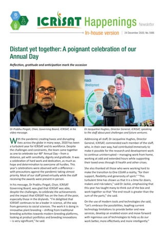 NewsletterHappenings
In-house version 24 December 2020, No.1886
Distant yet together: A poignant celebration of our
Annual Day
Reflection, gratitude and anticipation mark the occasion
Dr Prabhu Pingali, Chair, Governing Board, ICRISAT, in his
video message.
Dr Jacqueline Hughes, Director General, ICRISAT, speaking
to the staff about past challenges and future ventures.
Photo: S Punna, ICRISAT
With the pandemic creating havoc and disrupting
lives across the globe in many ways, 2020 has been
a turbulent year for ICRISAT and its workforce. Despite
the challenges and constraints, the team came together
as one to celebrate our 48th
Annual Day – from a
distance, yet with sensitivity, dignity and gratitude. It was
a celebration of hard work and dedication, as much as
hope and determination to overcome all hurdles. This
year’s celebrations were observed with a difference –
with precautions against the pandemic taking utmost
priority. Most of our staff joined virtually while the staff
receiving the awards were present in person.
In his message, Dr Prabhu Pingali, Chair, ICRISAT
Governing Board, was glad that ICRISAT was able,
despite the challenges, to celebrate the achievements
and the impact that ICRISAT has on the lives of the poor,
especially those in the drylands. “I’m delighted that
ICRISAT continues to be a leader in science, all the way
from genomics to social sciences. The work it is doing in
innovative plant breeding – shifting from traditional
breeding activities towards modern breeding platforms,
looking at product portfolios and breeding innovations
– is very significant,” he said.
Addressing all staff, Dr Jacqueline Hughes, Director
General, ICRISAT, commended each member of the staff,
who, in their own way, had contributed immensely to
make it possible for the research and development work
to continue uninterrupted – managing work from home,
working at odd and extended hours while supporting
their loved ones through ill health and other crises.
She also thanked all those who were working hard to
make the transition to One CGIAR a reality, “for their
support, flexibility and generosity of spirit.” “This
turbulent time has shown us that it is a time for doers,
makers and risk-takers,” said Dr Jackie, emphasizing that
this year has taught many to think out of the box and
work together so that “the end result is greater than the
sum of the parts,” she said.
On the use of modern tools and technologies she said,
“Let’s embrace the possibilities, leapfrog current
technology limitations to provide better and new
services, develop an enabled vision and move forward
with ingenious use of technologies to help us do our
work better, more effectively and more intelligently.”
 
