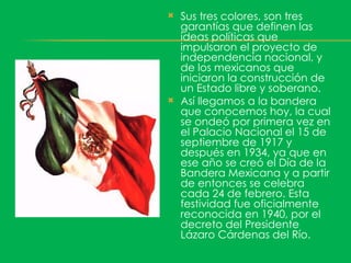    Sus tres colores, son tres
    garantías que definen las
    ideas políticas que
    impulsaron el proyecto de
    independencia nacional, y
    de los mexicanos que
    iniciaron la construcción de
    un Estado libre y soberano.
   Así llegamos a la bandera
    que conocemos hoy, la cual
    se ondeó por primera vez en
    el Palacio Nacional el 15 de
    septiembre de 1917 y
    después en 1934, ya que en
    ese año se creó el Día de la
    Bandera Mexicana y a partir
    de entonces se celebra
    cada 24 de febrero. Esta
    festividad fue oficialmente
    reconocida en 1940, por el
    decreto del Presidente
    Lázaro Cárdenas del Río.
 