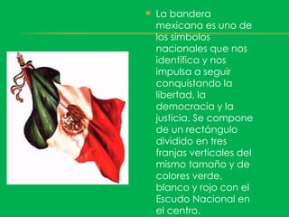    La bandera
    mexicana es uno de
    los símbolos
    nacionales que nos
    identifica y nos
    impulsa a seguir
    conquistando la
    libertad, la
    democracia y la
    justicia. Se compone
    de un rectángulo
    dividido en tres
    franjas verticales del
    mismo tamaño y de
    colores verde,
    blanco y rojo con el
    Escudo Nacional en
    el centro.
 