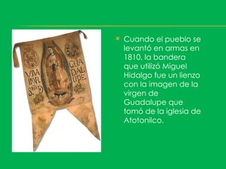    Cuando el pueblo se
    levantó en armas en
    1810, la bandera
    que utilizó Miguel
    Hidalgo fue un lienzo
    con la imagen de la
    virgen de
    Guadalupe que
    tomó de la iglesia de
    Atotonilco.
 
