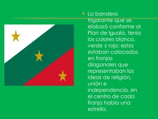    La bandera
    trigarante que se
    elaboró conforme al
    Plan de Iguala, tenia
    los colores blanco,
    verde y rojo; estos
    estaban colocados
    en franjas
    diagonales que
    representaban las
    ideas de religión,
    unión e
    independencia, en
    el centro de cada
    franja había una
    estrella.
 