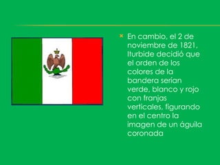    En cambio, el 2 de
    noviembre de 1821,
    Iturbide decidió que
    el orden de los
    colores de la
    bandera serían
    verde, blanco y rojo
    con franjas
    verticales, figurando
    en el centro la
    imagen de un águila
    coronada
 