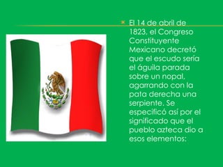    El 14 de abril de
    1823, el Congreso
    Constituyente
    Mexicano decretó
    que el escudo sería
    el águila parada
    sobre un nopal,
    agarrando con la
    pata derecha una
    serpiente. Se
    especificó así por el
    significado que el
    pueblo azteca dio a
    esos elementos:
 