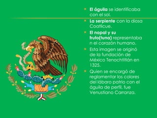    El águila se identificaba
    con el sol.
   La serpiente con la diosa
    Coatlicue.
   El nopal y su
    fruto(tuna) representaba
    n el corazón humano.
   Esta imagen se originó
    de la fundación de
    México Tenochtitlán en
    1325.
   Quien se encargó de
    reglamentar los colores
    del lábaro patrio con el
    águila de perfil, fue
    Venustiano Carranza.
 