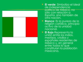    El verde: Simboliza el ideal
    de independencia
    política de México, no
    sólo con relación a
    España, sino también de
    otra nación.
   Blanco: Es la pureza de la
    religión católica, principio
    activo de la unidad
    nacional.
   El Rojo Representa la
    unión entre los indios,
    mestizos, criollos y
    españoles residentes de
    México y, en general
    entre todos lo que
    constituían la población
    mexicana.
 