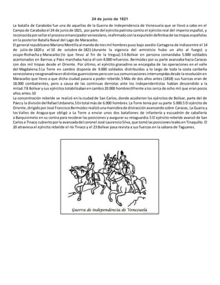 24 de junio de 1821 
La batalla de Carabobo fue una de aquellas de la Guerra de Independencia de Venezuela que se llevó a cabo en el 
Campo de Carabobo el 24 de junio de 1821, por parte del ejército patriota contra el ejército real del imperio español, y 
reconocida por sellar el proceso emancipador venezolano, reafirmado con la expulsión definitiva de las tropas españolas 
en la posterior Batalla Naval del Lago de Maracaibo. 
El general republicano Mariano Montilla al mando de tres mil hombres puso bajo asedio Cartagena de Indiasentre el 14 
de julio de 1820 y el 10 de octubre de 1821 (durante la vigencia del armisticio hubo un alto al fuego) y 
ocupo Riohacha y Maracaibo (lo que llevo al fin de la tregua).5 6 Bolívar en persona comandaba 5.000 soldados 
acantonados en Barinas y Páez marchaba hacia él con 4.000 refuerzos. Bermúdez por su parte avanzaba hacia Caracas 
con dos mil tropas desde el Oriente. Por último, el ejército granadino se encargaba de las operaciones en el valle 
del Magdalena.5 La Torre en cambio disponía de 9.000 soldados distribuidos a lo largo de toda la costa caribeña 
venezolana y neogranadina en distintas guarniciones pero con sus comunicaciones interrumpidas desde la revolución en 
Maracaibo que llevo a que dicha ciudad pasara a poder rebelde.5 Más de dos años antes (1818) sus fuerzas eran de 
18.000 combatientes, pero a causa de las continuas derrotas ante los independentistas habían descendido a la 
mitad.7 8 Bolívar y sus ejércitos totabilizaban en cambio 20.000 hombres9 frente a los cerca de ocho mil que eran pocos 
años antes.10 
La concentración rebelde se realizó en la ciudad de San Carlos, donde acudieron los ejércitos de Bolívar, parte del de 
Páez y la división del Rafael Urdaneta.5 En total más de 6.000 hombres. La Torre tenía por su parte 5.000.5 El ejército de 
Oriente, dirigido por José Francisco Bermúdez realizó una maniobra de distracción avanzando sobre Caracas, La Guaira y 
los Valles de Aragua que obligó a La Torre a enviar unos dos batallones de infantería y escuadrón de caballería 
a Barquisimeto en su contra para recobrar las posiciones y asegurar su retaguardia.5 El ejército rebelde avanzó de San 
Carlos a Tinaco cubierto por la avanzada del coronel José Laurencio Silva, que tomó las posiciones leales en Tinaquillo. El 
20 atraviesa el ejército rebelde el río Tinaco y el 23 Bolívar pasa revista a sus fuerzas en la sabana de Taguanes. 
