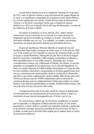 Acción bélica librada cerca de la ciudad de Valencia, el 24 de junio
de 1821, entre el ejército realista a cargo del mariscal de campo Miguel de
la Torre y el republicano comandado por el general en jefe Simón Bolívar.
La victoria lograda por este último, resultó decisiva para la liberación de
Caracas y el territorio venezolano, hecho que se logrará de manera
definitiva en 1823 con la Batalla Naval del Lago de Maracaibo y la toma de
las fortalezas de Puerto Cabello.
Al expirar el armisticio el 28 de abril de 1821, ambos bandos
comenzaron una movilización de sus fuerzas. Los leales poseían un
despliegue que hacía favorable un combate en detalle, venciendo a las
divisiones rebeldes una a la vez.5
Los rebeldes, en cambio, necesitaban
concentrar sus tropas para poder obtener una sola batalla decisiva.
El general republicano Mariano Montilla al mando de tres mil
hombres puso bajo asedio Cartagena de Indias entre el 14 de julio de 1820
y el 10 de octubre de 1821 (durante la vigencia del armisticio hubo un alto
al fuego) y ocupó Riohacha y Maracaibo (lo que llevó al fin de la tregua).
Bolívar en persona comandaba 5.000 soldados acantonados en Barinas y
Páez marchaba hacia él con 4.000 refuerzos. Bermúdez por su parte
avanzaba hacia Caracas con 2.000 desde el Oriente. Por último, el ejército
granadino se encargaba de las operaciones en el valle del Magdalena. La
Torre en cambio disponía de 9.000 soldados distribuidos a lo largo de toda
la costa caribeña venezolana y neogranadina en distintas guarniciones pero
con sus comunicaciones interrumpidas desde la revolución en Maracaibo
que llevo a que dicha ciudad pasara a poder rebelde. Más de dos años antes
(1818) sus fuerzas eran de 18.000 combatientes, pero a causa de las
continuas derrotas ante los independentistas habían descendido a la mitad.
Bolívar y sus ejércitos potabilizaban en cambio 20.000 hombres frente a los
cerca de ocho mil que eran pocos años antes.
A tempranas horas del 24 de junio, desde las alturas de Buenavista,
el Libertador hizo un reconocimiento de la posición realista y llegó a la
conclusión de que ésta era inexpugnable por el frente y por el sur.
En consecuencia, ordenó que las divisiones modificaran su marcha
por la izquierda y se dirigieran al flanco derecho realista, el cual estaba
descubierto; es decir, Bolívar concibió una maniobra tendiente a desbordar
el ala derecha enemiga, operación ejecutada por las divisiones de Páez y
Cedeño, en tanto que la división Plaza seguía por el camino hacia el centro
de la posición defensiva.
 