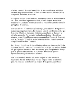 Al darse cuenta la Torre de la maniobra de los republicanos, ordenó al
batallón Burgos que marchase al norte a ocupar la altura hacia la cual se
dirigían las divisiones de Bolívar.
Al llegar el Burgos al área indicada, abrió fuego contra el batallón Bravos
de Apure, cabeza de la primera división, el cual después de cruzar el
riachuelo de Carabobo, trataba de escalar la pendiente que lo llevaría a la
parte plana de lasabana.
Tan violento fue el contraataque del Burgos, que el Bravos de Apure tuvo
que replegarse por dos veces. La situación cambió cuando una unidad que
lo seguía, el batallón Cazadores Británicos, se enfrentó al Burgos y lo
obligó a retroceder. Por su parte, los batallones Infante y Hostalrich,
entraron en auxilio del Burgos, pero reorganizado el Bravos de Apure, se
unió al Cazadores Británicos para reanudar el ataque, ayudado por dos
compañías del batallón Tiradores.
Para detener el repliegue de las unidades realistas que había producido la
operación patriota, Torre envió los batallones Príncipe, Barbastro e Infante,
los que lograron sostener la línea de combate, pero sólo por breve tiempo,
pues el grueso de la caballería de la primera división del ejército
republicano entró por el norte de la sabana.
Con el fin de hacer frente a este nuevo ataque, la Torre ordenó al
regimiento Húsares de Fernando VII que cargase contra la caballería
patriota, pero esta unidad se retiró después de disparar sus carabinas
 