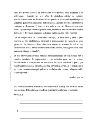 Pero este nuevo ataque a la democracia fue diferente, muy diferente a los
anteriores. Durante los seis años de dictadura militar se violaron
absolutamente todos los derechos de los argentinos. Ni uno sólo quedó vigente.
Derechos que hoy en día damos por sentados, aquellos derechos inherentes a
cualquier ser humano. El derecho a la vida, a expresar libremente nuestras
ideas, a poder elegir nuestros gobernantes, el derecho a no ser arbitrariamente
detenido, el derecho a no recibir torturas o tratos crueles, entre muchos.
Con la recuperación de la democracia en 1983, a paso lento y para la gran
mayoría de los ciudadanos, comenzó a restablecerse la vigencia de esas
garantías. La Memoria debe plantearse como un trabajo de todos, una
construcción plural. Decía un afamado filósofo alemán, “cada generación tiene
su propia cita con el pasado”.
En este aniversario debemos habilitar como comunidad un reencuentro con el
pasado, provistos de argumentos y herramientas para hacerlo propio;
fortaleciendo el compromiso de que todas las vidas merecen la pena, que
nuestra opinión cuenta y mucho, que hay un valor en vivir bajo el imperio de la
ley, y que es necesario seguir peleando por la justicia, como a cada generación
le corresponda.”
Muchas gracias
Ella fue elocuente con el silencio profundo de sus fibras y nos permitió sentir
este mensaje de heroísmo y grandeza. Se retira la bandera de ceremonia.
NÚMEROS
1. __________________________________________
__________________________________________
__________________________________________
2. __________________________________________
__________________________________________
__________________________________________
ActosEnLaEscuela.com
 