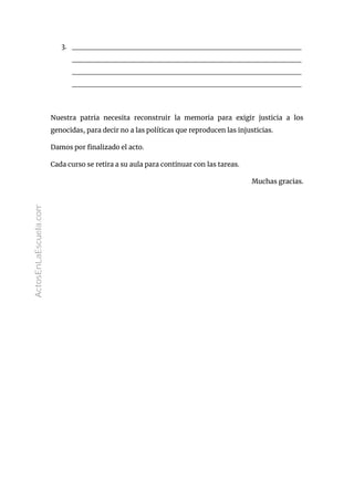 3. __________________________________________
__________________________________________
__________________________________________
__________________________________________
Nuestra patria necesita reconstruir la memoria para exigir justicia a los
genocidas, para decir no a las políticas que reproducen las injusticias.
Damos por finalizado el acto.
Cada curso se retira a su aula para continuar con las tareas.
Muchas gracias.
ActosEnLaEscuela.com
 