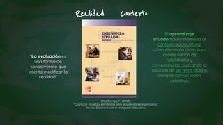 Realidad Contexto
“La evaluación es
una forma de
conocimiento que
intenta modificar la
realidad”
Díaz Barriga, F., (2003).
"Cognición situada y estrategias para el aprendizaje significativo“.
Revista Electrónica de Investigación Educativa.
El aprendizaje
situado hace referencia al
contexto sociocultural
como elemento clave para
la adquisición de
habilidades y
competencias, buscando la
solución de los retos diarios
siempre con un visión
colectiva.
 