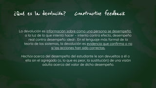 ¿Qué es la devolución? Constructive feedback
La devolución es información sobre como una persona se desempeñó,
a la luz de lo que intentó hacer – intento contra efecto, desempeño
real contra desempeño ideal-. En el lenguaje más formal de la
teoría de los sistemas, la devolución es evidencia que confirma o no
si las acciones han sido correctas.
Hechos acerca del desempeño del estudiante le son devueltos a él o
ella sin el agregado (o, lo que es peor, la sustitución) de una visión
adulta acerca del valor de dicho desempeño.
 