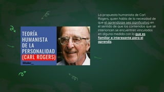 La propuesta humanista de Carl
Rogers, quien habla de la necesidad de
que el aprendizaje sea significativo en
el sentido de que los contenidos que se
interioricen se encuentren vinculados
en alguna medida con lo que es
familiar e interesante para el
aprendiz.
 