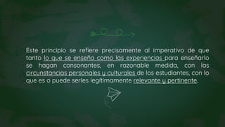 Este principio se refiere precisamente al imperativo de que
tanto lo que se enseña como las experiencias para enseñarlo
se hagan consonantes, en razonable medida, con las
circunstancias personales y culturales de los estudiantes, con lo
que es o puede serIes legítimamente relevante y pertinente.
 