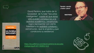 David Perkins, que habla de la
necesidad de fundar "escuelas
inteligentes", insiste en que éstas
sólo pueden conseguirse si la
realidad académica -intramuros-
logra representar con cierta
fidelidad a la realidad cotidiana -
extramuros-, que le engloba y que
condiciona su existencia
https://es.pdfdrive.com/david-perkins-la-escuela-
inteligentepdf-d51180802.html
 