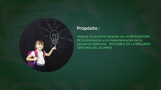 Propósito :
Mejorar la practica docente con la REALIZACIÓN
DE la planeación y la implementación de la
secuencia didáctica APLICABLE EN LA REALIDAD
CERCANA DEL ALUMNO
 