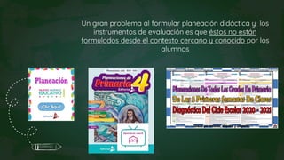 Un gran problema al formular planeación didáctica y los
instrumentos de evaluación es que éstos no están
formulados desde el contexto cercano y conocido por los
alumnos
 