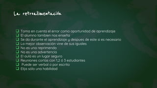 La retroalimentación
 Toma en cuenta el error como oportunidad de aprendizaje
 El alumno tambien nos enseña
 Se da durante el aprendizaje y despues de este si es necesario
 La mejor observación vine de sus iguales
 No es una reprimenda
 No es una advertencia
 El aula es un lugar seguro
 Reuniones cortas con 1,2 ó 3 estudiantes
 Puede ser verbal o por escrito
 Elija sólo una habilidad
 