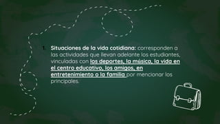 1. Situaciones de la vida cotidiana: corresponden a
las actividades que llevan adelante los estudiantes,
vinculadas con los deportes, la música, la vida en
el centro educativo, los amigos, en
entretenimiento o la familia por mencionar los
principales.
 
