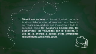 2. Situaciones sociales: si bien son también parte de
la vida cotidiana, están vinculadas con problemas
de mayor envergadura, que involucran a toda la
sociedad, como las cuestiones ambientales, las
económicas, las vinculadas con la pobreza, el
uso de la energía o tantas otras situaciones
relacionadas con la vida social.
 