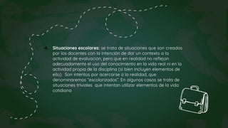 4. Situaciones escolares: se trata de situaciones que son creadas
por los docentes con la intención de dar un contexto a la
actividad de evaluación, pero que en realidad no reflejan
adecuadamente el uso del conocimiento en la vida real ni en la
actividad propia de la disciplina (si bien incluyen elementos de
ello). Son intentos por acercarse a la realidad, que
denominaremos “escolarizados”. En algunos casos se trata de
situaciones triviales que intentan utilizar elementos de la vida
cotidiana
 