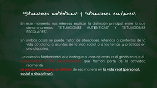 “Situaciones auténticas” y “situaciones escolares”.
En este momento nos interesa explicar la distinción principal entre lo que
denominaremos “SITUACIONES AUTÉNTICAS” Y “SITUACIONES
ESCOLARES”.
En ambos casos se puede tratar de situaciones referidas a contextos de la
vida cotidiana, a asuntos de la vida social o a los temas y prácticas en
una disciplina.
La cuestión fundamental que distingue a unas de otras es el grado en que el
conocimiento o los procedimientos que forman parte de la actividad
realmente
se ponen en juego y se utilizan de esa manera en la vida real (personal,
social o disciplinar).
 
