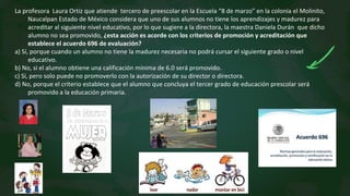 La profesora Laura Ortiz que atiende tercero de preescolar en la Escuela “8 de marzo” en la colonia el Molinito,
Naucalpan Estado de México considera que uno de sus alumnos no tiene los aprendizajes y madurez para
acreditar al siguiente nivel educativo, por lo que sugiere a la directora, la maestra Daniela Durán que dicho
alumno no sea promovido, ¿esta acción es acorde con los criterios de promoción y acreditación que
establece el acuerdo 696 de evaluación?
a) Sí, porque cuando un alumno no tiene la madurez necesaria no podrá cursar el siguiente grado o nivel
educativo.
b) No, si el alumno obtiene una calificación mínima de 6.0 será promovido.
c) Sí, pero solo puede no promoverlo con la autorización de su director o directora.
d) No, porque el criterio establece que el alumno que concluya el tercer grado de educación prescolar será
promovido a la educación primaria.
 