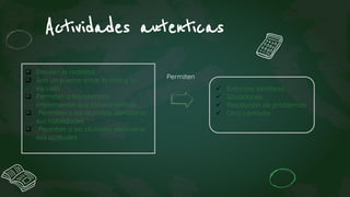  Emulan la realidad
 Son un puente entre la vida y la
escuela
 Permiten a los alumnos
implementar sus conocimientos
 Permiten a los alumnos demostrar
sus habilidades
 Permiten a los alumnos demostrar
sus actitudes
 Entornos similares
 Situaciones
 Resolución de problemas
 Otro contexto
Actividades autenticas
Permiten
 