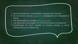  Generalmente son instrumentos copiados de internet.
 No toman en cuenta el contexto investigado en el diagnóstico
inicial.
 Las editoriales los venden estandarizados.
 Los alumnos no procesan la información para contestarlos.
 Contribuyen en gran medida al fracaso escolar y como
consecuencia a la deserción.
 