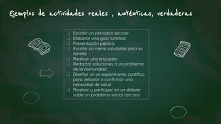 Ejemplos de actividades reales , auténticas, verdaderas
 Escribir un periódico escolar
 Elaborar una guía turistica
 Presentación pública
 Escribir un menú saludable para su
familia
 Realizar una encuasta
 Redactar soluciones a un problema
de la comunidad
 Diseñar un un experimento contífico
para debator o confirmar una
necesidad de salud
 Realizar y participar en un debate
soble un problema social cercano
 