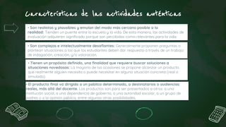 Características de las actividades auténticas
• El producto final va dirigido a un público determinado, a destinatarios o audiencias
reales, más allá del docente. Los productos son para ser presentados a otros: a una
institución social, a una dependencia de gobierno, a una autoridad escolar, a un grupo de
padres o a la opinión pública, entre algunas otras posibilidades.
• Son realistas y plausibles y emulan del modo más cercano posible a la
realidad: Tienden un puente entre la escuela y la vida. De esta manera, las actividades de
evaluación adquieren significado porque son percibidas como relevantes para la vida.
• Son complejas e intelectualmente desafiantes: Generalmente proponen preguntas o
plantean situaciones a las que los estudiantes deben dar respuesta a través de un trabajo
de indagación, creación, y/o valoración.
• Tienen un propósito definido, una finalidad que requiere buscar soluciones a
situaciones novedosas: La mayoría de las ocasiones se propone alcanzar un producto
que realmente alguien necesita o puede necesitar en alguna situación concreta (real o
simulada).
 