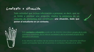Toda actividad que incluya información a procesar, es decir, que no
se limite a plantear una pregunta, implica la existencia de un
conjunto de elementos que constituyen una situación, dado que
ponen al estudiante en un contexto.
Contexto o situación
Este contexto o situación puede ser de distinta naturaleza: propio de la vida
cotidiana inmediata, de la vida en sociedad o de la actividad propia de la
disciplina estudiada.
A los efectos del análisis de las tareas de evaluación es relevante identificar
cuatro principales tipos de situaciones o contextos (Ravela et al., 2014)
 