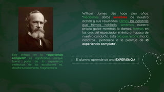William James dijo hace cien años:
“Recibimos datos sensibles de nuestra
acción y sus resultados. Oímos las palabras
que hemos hablado, sentimos nuestro
propio golpe mientras lo damos, leemos en
los ojos del espectador el éxito o fracaso de
nuestra conducta. Esta ola que retorna hacia
nosotros… pertenece a la plenitud de la
experiencia completa”.
Este énfasis en la “experiencia
completa” es significativo porque
buena parte de la experiencia
intelectual de los estudiantes es,
desafortunadamente, fragmentaria.
El alumno aprende de una EXPERIENCIA
 